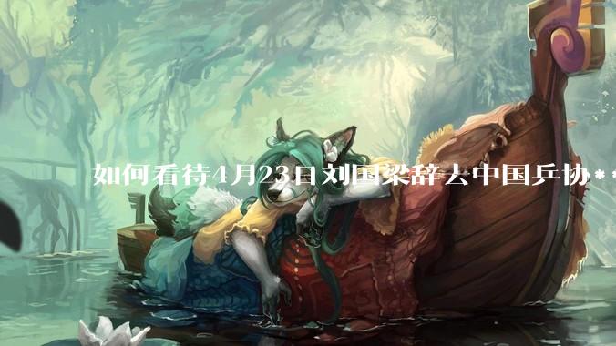 如何看待4月23日刘国梁辞去中国乒协***职务?