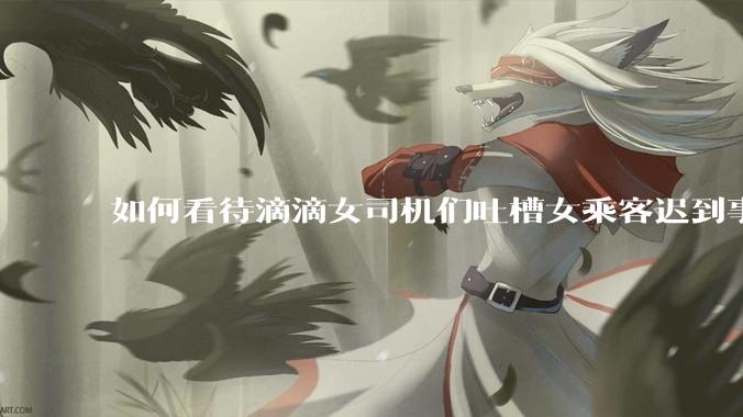 如何看待滴滴女司机们吐槽女乘客迟到事多投诉多，希望男司机去接女乘客？