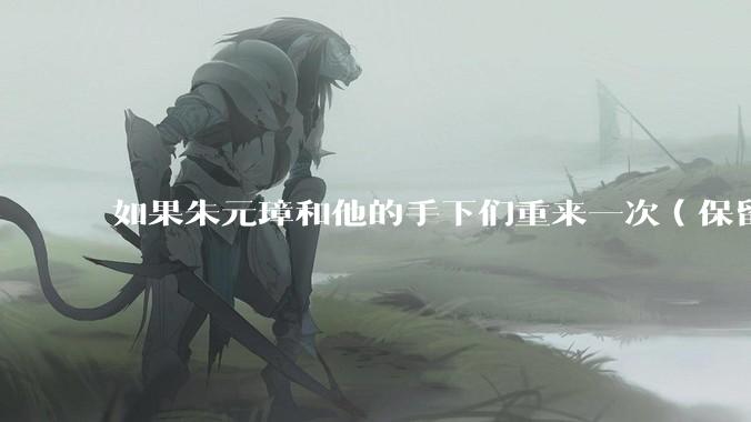 如果朱元璋和他的手下们重来一次（保留截至死亡记忆），原来这些臣子还会选择继续和他干吗？