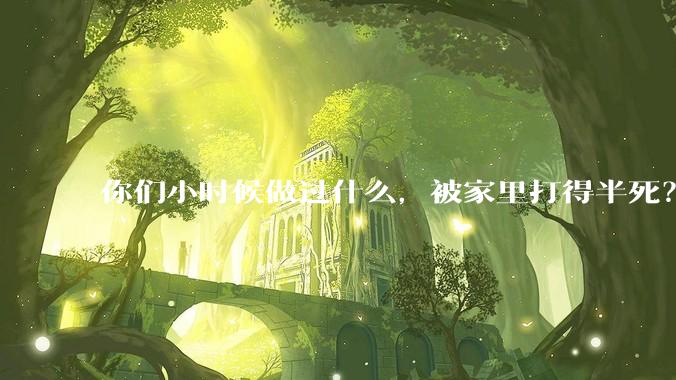 你们小时候做过什么，被家里打得半死？